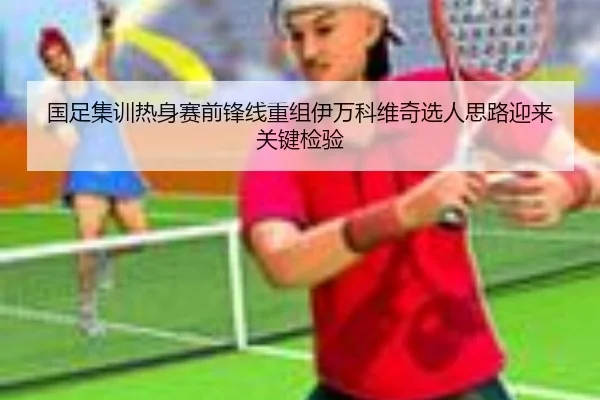 国足集训热身赛前锋线重组伊万科维奇选人思路迎来关键检验